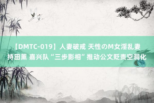 【DMTC-019】人妻破戒 天性のM女淫乱妻 持田薫 嘉兴队“三步影相”推动公文贬责空洞化