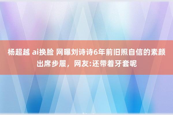杨超越 ai换脸 网曝刘诗诗6年前旧照自信的素颜出席步履，网友:还带着牙套呢