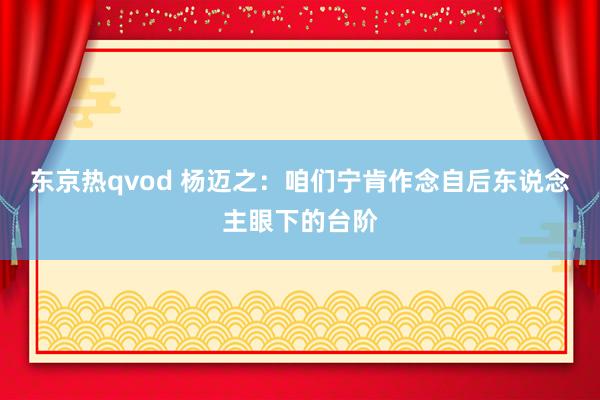 东京热qvod 杨迈之：咱们宁肯作念自后东说念主眼下的台阶