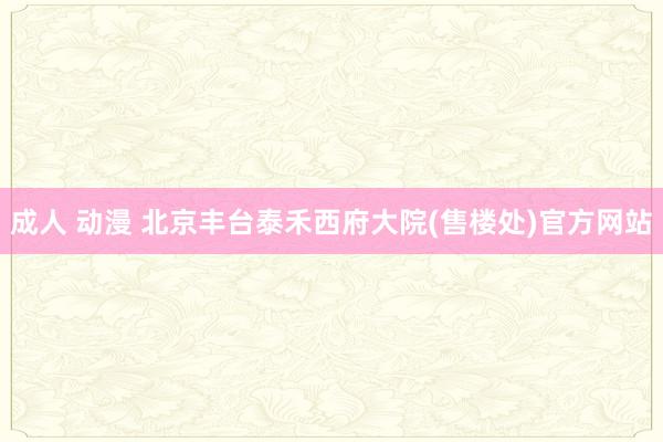 成人 动漫 北京丰台泰禾西府大院(售楼处)官方网站
