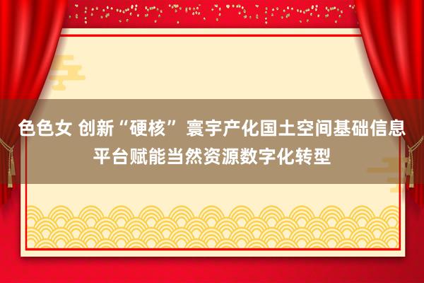 色色女 创新“硬核” 寰宇产化国土空间基础信息平台赋能当然资源数字化转型