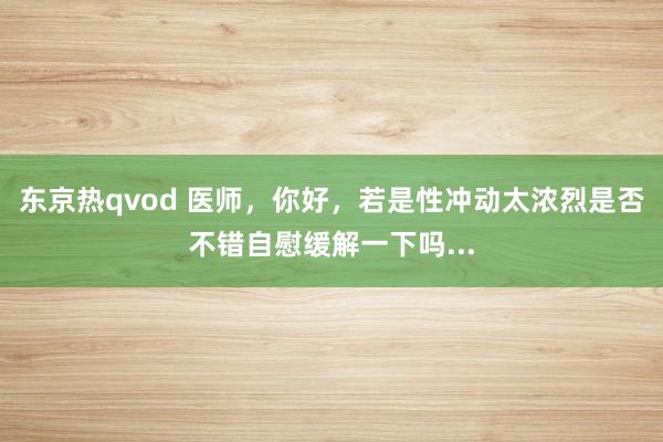 东京热qvod 医师,你好,若是性冲动太浓烈是否不错自慰缓解一下吗...