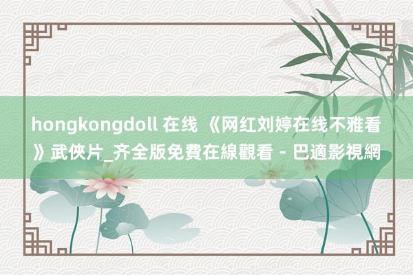 hongkongdoll 在线 《网红刘婷在线不雅看》武俠片_齐全版免費在線觀看 - 巴適影視網