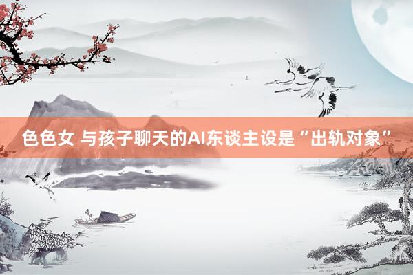 色色女 与孩子聊天的AI东谈主设是“出轨对象”