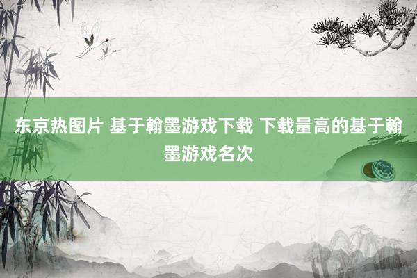 东京热图片 基于翰墨游戏下载 下载量高的基于翰墨游戏名次