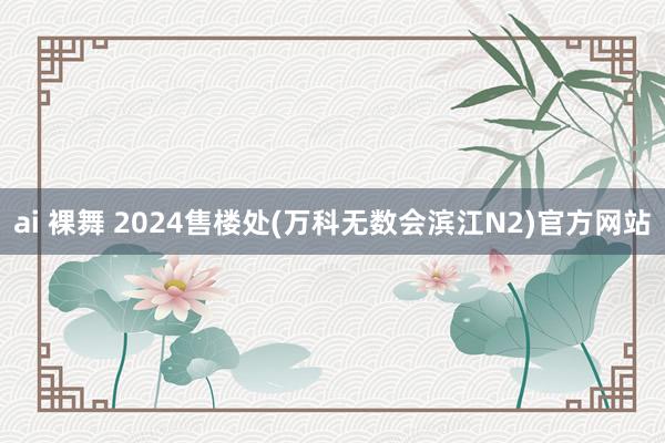 ai 裸舞 2024售楼处(万科无数会滨江N2)官方网站