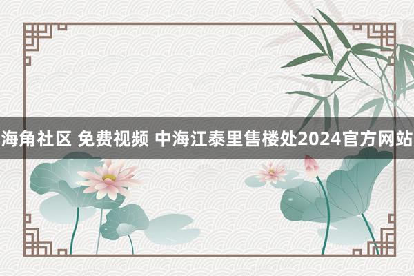 海角社区 免费视频 中海江泰里售楼处2024官方网站