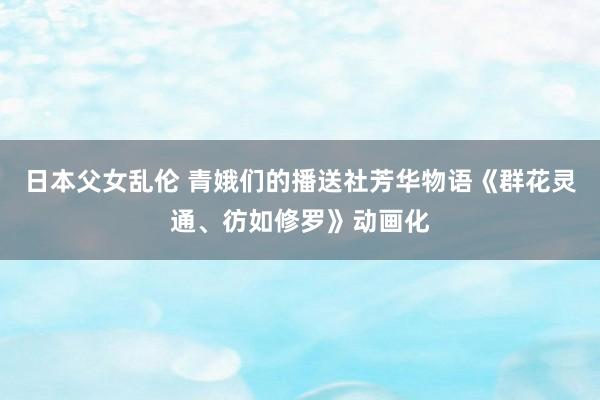 日本父女乱伦 青娥们的播送社芳华物语《群花灵通、彷如修罗》动画化