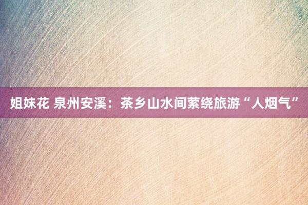 姐妹花 泉州安溪：茶乡山水间萦绕旅游“人烟气”