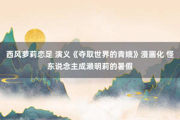 西风萝莉恋足 演义《夺取世界的青娥》漫画化 怪东说念主成濑明莉的暑假