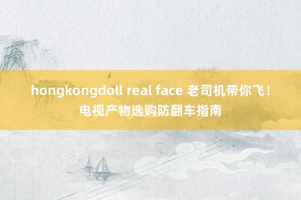 hongkongdoll real face 老司机带你飞！电视产物选购防翻车指南