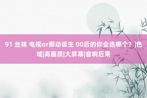91 丝袜 电视or挪动诞生 00后的你会选哪个？|色域|高画质|大屏幕|音响后果