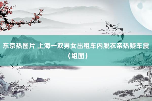 东京热图片 上海一双男女出租车内脱衣亲热疑车震（组图）