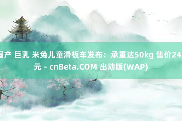 国产 巨乳 米兔儿童滑板车发布：承重达50kg 售价249元 - cnBeta.COM 出动版(WAP)