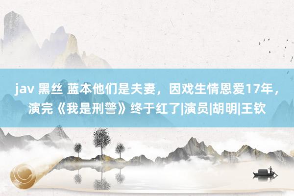 jav 黑丝 蓝本他们是夫妻，因戏生情恩爱17年，演完《我是刑警》终于红了|演员|胡明|王钦