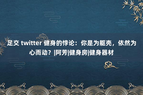 足交 twitter 健身的悖论：你是为躯壳，依然为心而动？|阿芳|健身房|健身器材