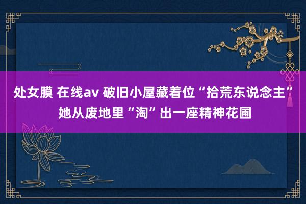 处女膜 在线av 破旧小屋藏着位“拾荒东说念主” 她从废地里“淘”出一座精神花圃