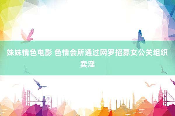 妹妹情色电影 色情会所通过网罗招募女公关组织卖淫