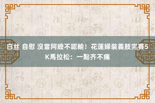 白丝 自慰 沒當阿嬤不認輸！花蓮婦裝義肢完賽5K馬拉松：一點齐不痛