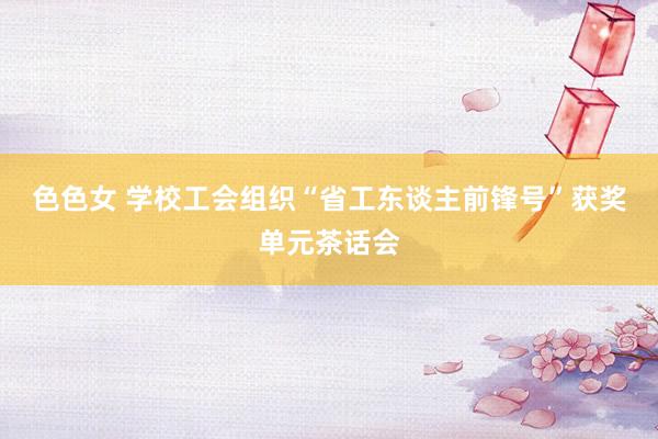 色色女 学校工会组织“省工东谈主前锋号”获奖单元茶话会