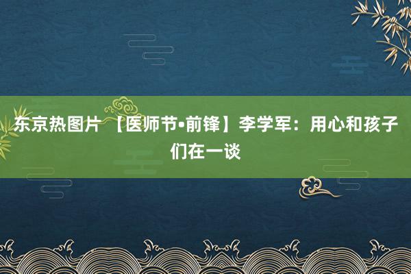 东京热图片 【医师节•前锋】李学军：用心和孩子们在一谈