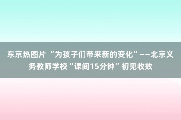 东京热图片 “为孩子们带来新的变化”——北京义务教师学校“课间15分钟”初见收效