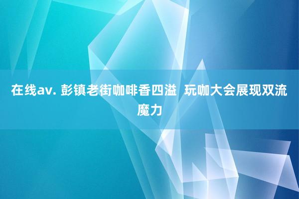 在线av. 彭镇老街咖啡香四溢  玩咖大会展现双流魔力