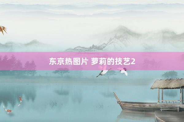 东京热图片 萝莉的技艺2