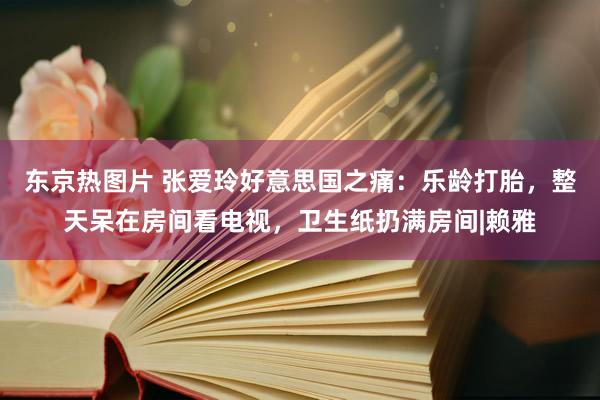 东京热图片 张爱玲好意思国之痛：乐龄打胎，整天呆在房间看电视，卫生纸扔满房间|赖雅