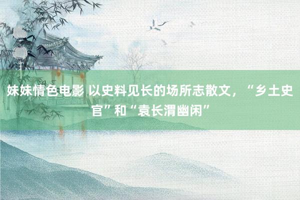 妹妹情色电影 以史料见长的场所志散文，“乡土史官”和“袁长渭幽闲”