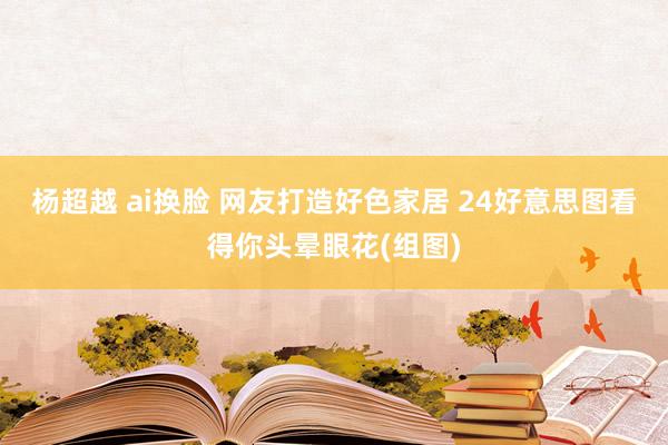杨超越 ai换脸 网友打造好色家居 24好意思图看得你头晕眼花(组图)