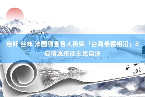 迷奸 丝袜 法國調查各人衝突「台灣最獲相沿」　8成情愿东谈主民自決