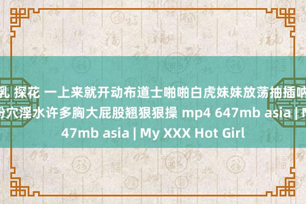 巨乳 探花 一上来就开动布道士啪啪白虎妹妹放荡抽插呐喊不要超近景特写粉穴淫水许多胸大屁股翘狠狠操 mp4 647mb asia | My XXX Hot Girl