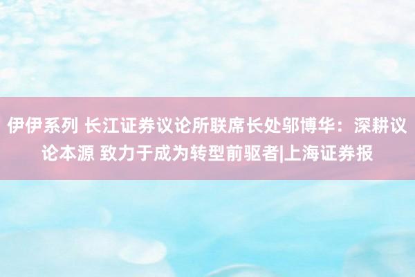 伊伊系列 长江证券议论所联席长处邬博华：深耕议论本源 致力于成为转型前驱者|上海证券报