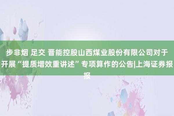 步非烟 足交 晋能控股山西煤业股份有限公司对于开展“提质增效重讲述”专项算作的公告|上海证券报