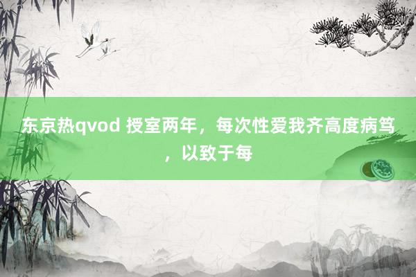 东京热qvod 授室两年，每次性爱我齐高度病笃，以致于每