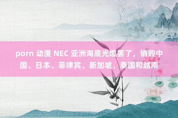 porn 动漫 NEC 亚洲海底光缆罢了，销毁中国、日本、菲律宾、新加坡、泰国和越南