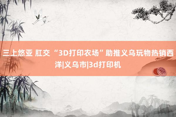 三上悠亚 肛交 “3D打印农场”助推义乌玩物热销西洋|义乌市|3d打印机