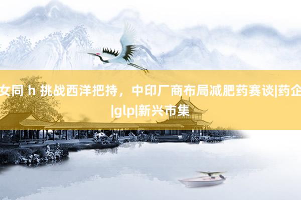 女同 h 挑战西洋把持，中印厂商布局减肥药赛谈|药企|glp|新兴市集