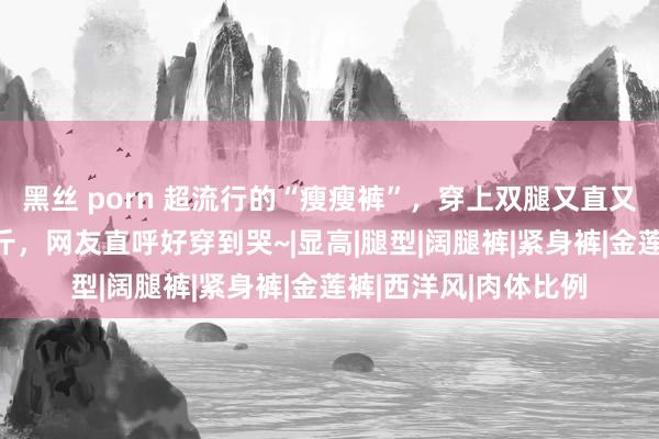 黑丝 porn 超流行的“瘦瘦裤”，穿上双腿又直又长！藏肉、显瘦10斤，网友直呼好穿到哭~|显高|腿型|阔腿裤|紧身裤|金莲裤|西洋风|肉体比例