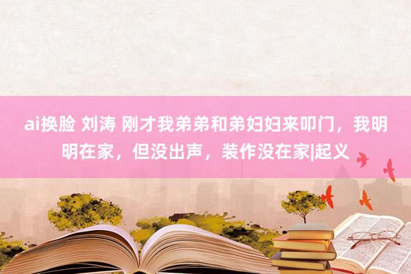 ai换脸 刘涛 刚才我弟弟和弟妇妇来叩门，我明明在家，但没出声，装作没在家|起义