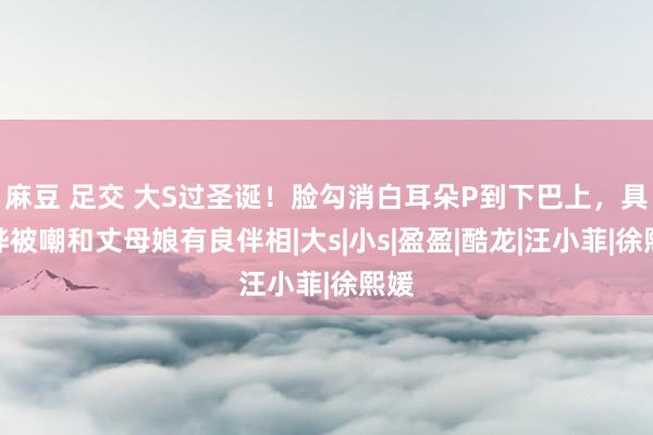 麻豆 足交 大S过圣诞！脸勾消白耳朵P到下巴上，具俊晔被嘲和丈母娘有良伴相|大s|小s|盈盈|酷龙|汪小菲|徐熙媛