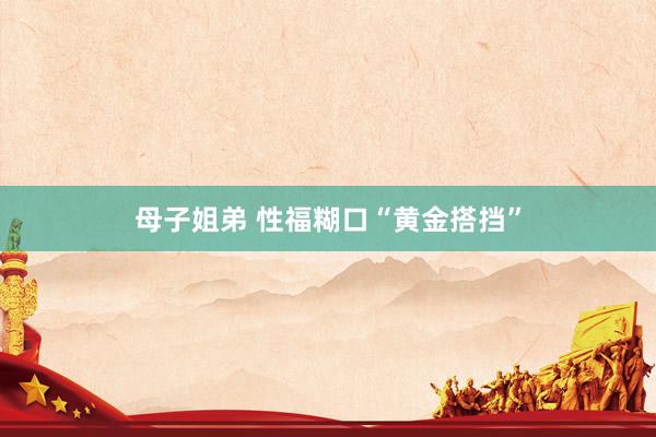 母子姐弟 性福糊口“黄金搭挡”