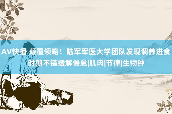AV快播 颠覆领略！陆军军医大学团队发现调养进食时期不错缓解倦怠|肌肉|节律|生物钟