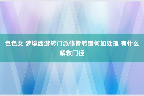 色色女 梦境西游转门派修皆转错何如处理 有什么解救门径