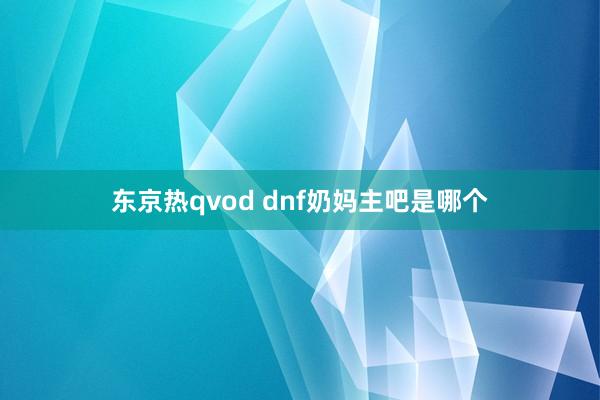 东京热qvod dnf奶妈主吧是哪个