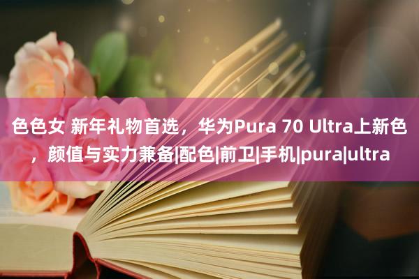色色女 新年礼物首选，华为Pura 70 Ultra上新色，颜值与实力兼备|配色|前卫|手机|pura|ultra