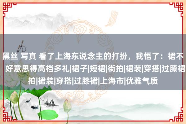 黑丝 写真 看了上海东说念主的打扮，我悟了：裙不上膝、色不外三，好意思得高档多礼|裙子|短裙|街拍|裙装|穿搭|过膝裙|上海市|优雅气质