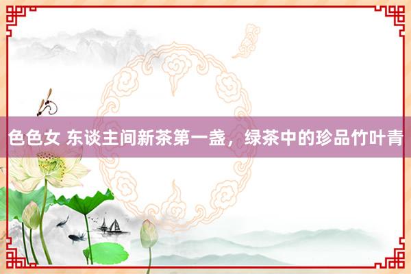 色色女 东谈主间新茶第一盏，绿茶中的珍品竹叶青