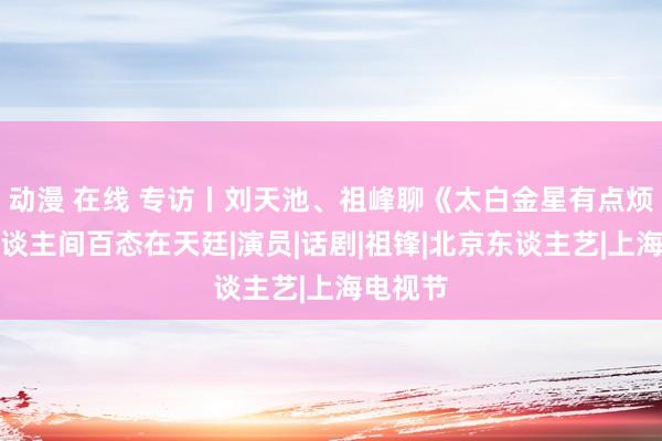 动漫 在线 专访丨刘天池、祖峰聊《太白金星有点烦》：东谈主间百态在天廷|演员|话剧|祖锋|北京东谈主艺|上海电视节